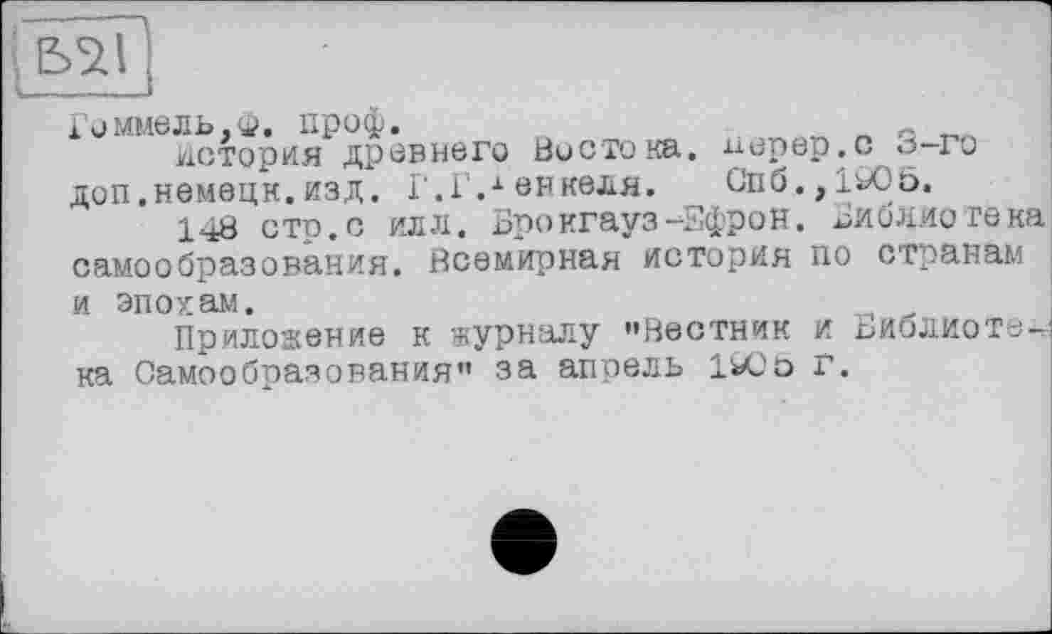 ﻿Гоммель.ф. проф. _	„ о
история древнего Востока, перер,с 0 го доп.немецн.изд. Г.Г.1 внкеля. Спб.,1о05.
148 стр. с о л. Брокгауз -Ефрон. Библиотека самообразования. Всемирная история по странам и эпохам.	,
Приложение к журналу »Вестник и Библиотек ка Самообразования» за апрель 1ЮЬ Г.